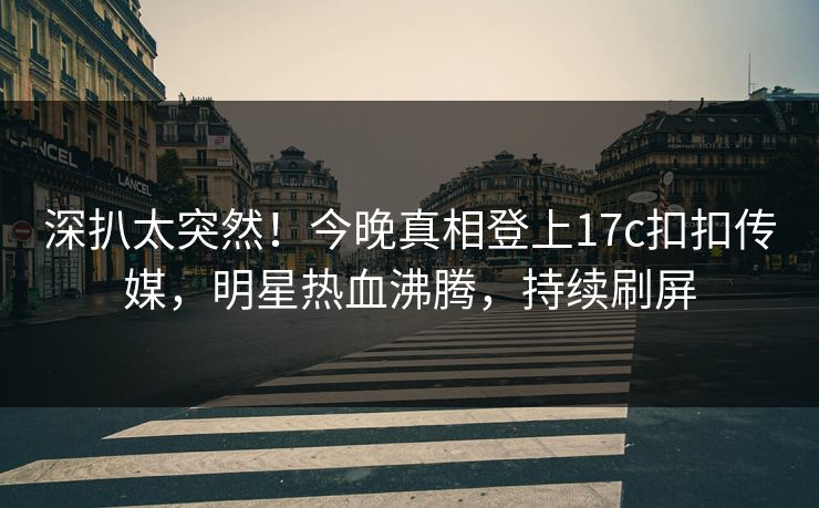 深扒太突然！今晚真相登上17c扣扣传媒，明星热血沸腾，持续刷屏