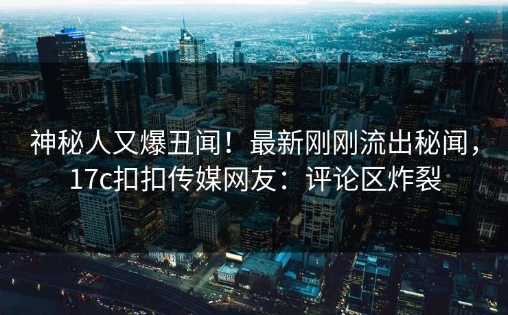 神秘人又爆丑闻！最新刚刚流出秘闻，17c扣扣传媒网友：评论区炸裂