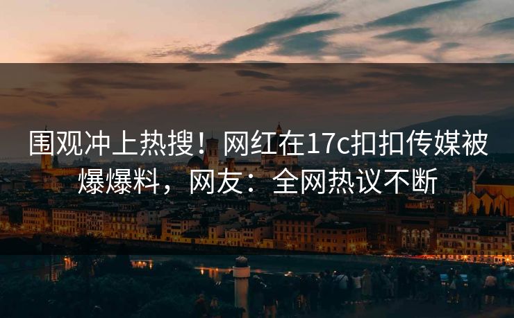 围观冲上热搜！网红在17c扣扣传媒被爆爆料，网友：全网热议不断