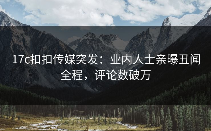17c扣扣传媒突发：业内人士亲曝丑闻全程，评论数破万