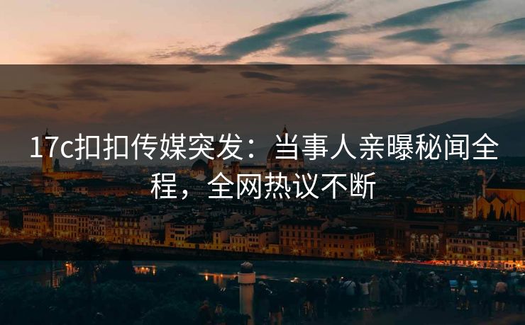 17c扣扣传媒突发：当事人亲曝秘闻全程，全网热议不断