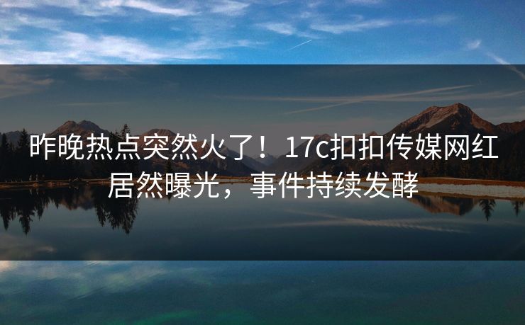 昨晚热点突然火了！17c扣扣传媒网红居然曝光，事件持续发酵