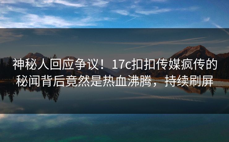 神秘人回应争议！17c扣扣传媒疯传的秘闻背后竟然是热血沸腾，持续刷屏