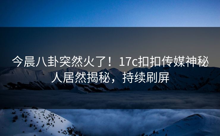 今晨八卦突然火了！17c扣扣传媒神秘人居然揭秘，持续刷屏