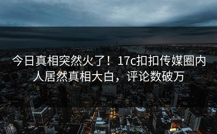 今日真相突然火了！17c扣扣传媒圈内人居然真相大白，评论数破万