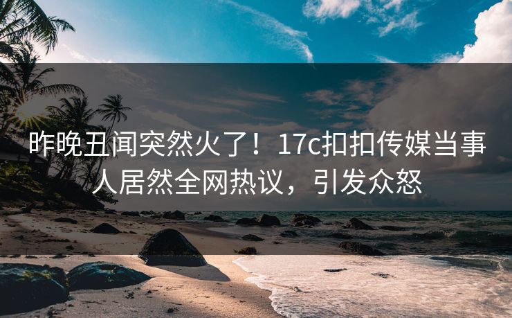 昨晚丑闻突然火了！17c扣扣传媒当事人居然全网热议，引发众怒