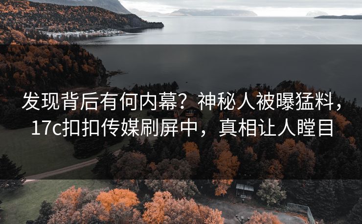 发现背后有何内幕？神秘人被曝猛料，17c扣扣传媒刷屏中，真相让人瞠目