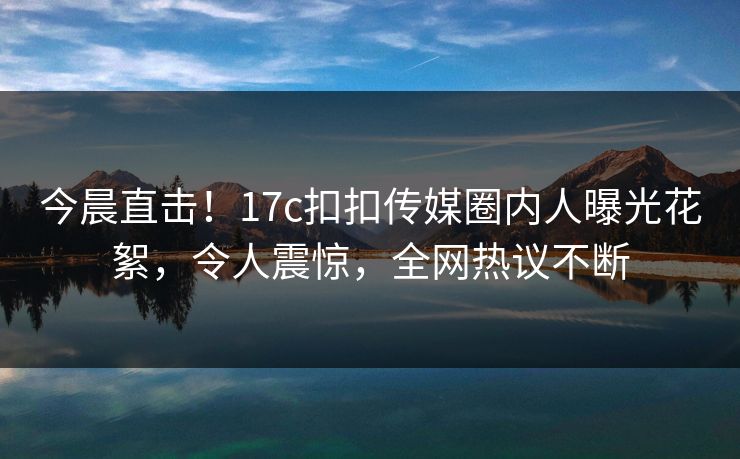 今晨直击！17c扣扣传媒圈内人曝光花絮，令人震惊，全网热议不断