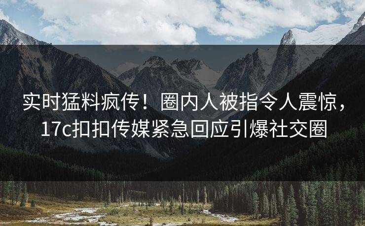 实时猛料疯传！圈内人被指令人震惊，17c扣扣传媒紧急回应引爆社交圈