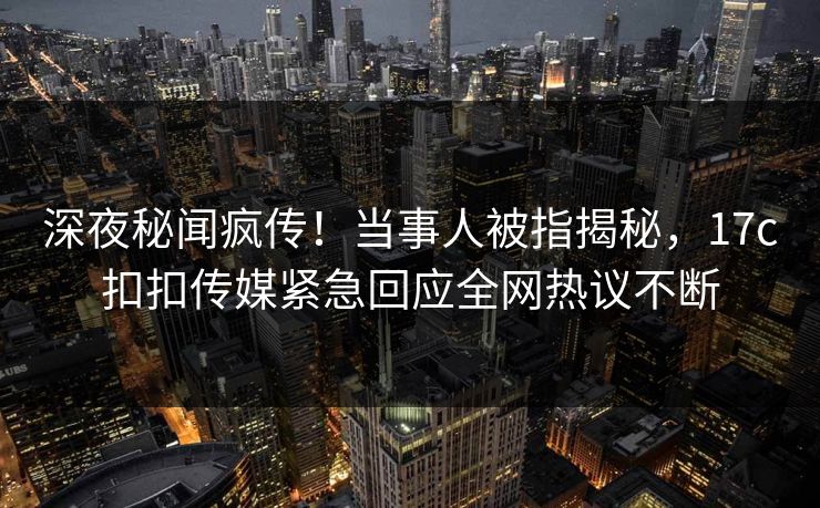 深夜秘闻疯传！当事人被指揭秘，17c扣扣传媒紧急回应全网热议不断