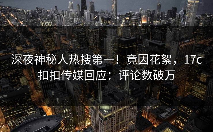 深夜神秘人热搜第一！竟因花絮，17c扣扣传媒回应：评论数破万