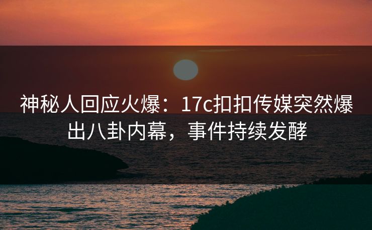神秘人回应火爆：17c扣扣传媒突然爆出八卦内幕，事件持续发酵