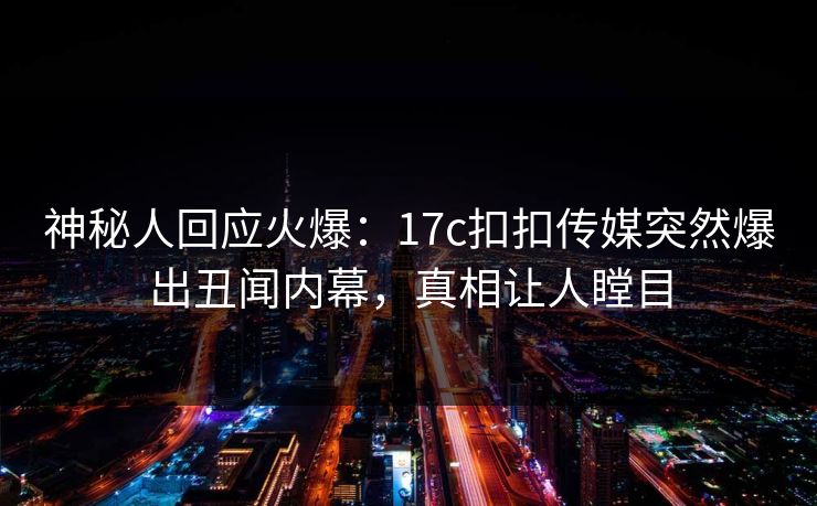 神秘人回应火爆：17c扣扣传媒突然爆出丑闻内幕，真相让人瞠目