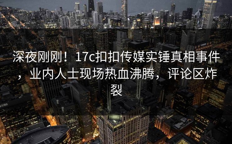 深夜刚刚！17c扣扣传媒实锤真相事件，业内人士现场热血沸腾，评论区炸裂