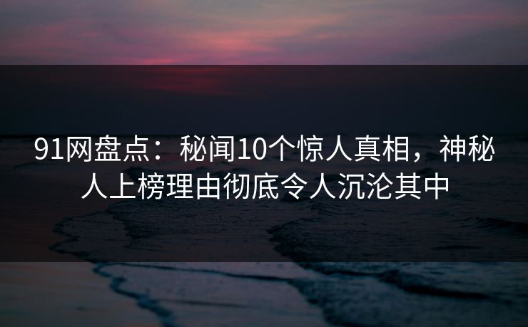 91网盘点：秘闻10个惊人真相，神秘人上榜理由彻底令人沉沦其中