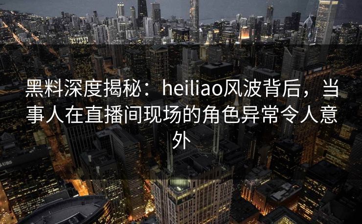 黑料深度揭秘：heiliao风波背后，当事人在直播间现场的角色异常令人意外