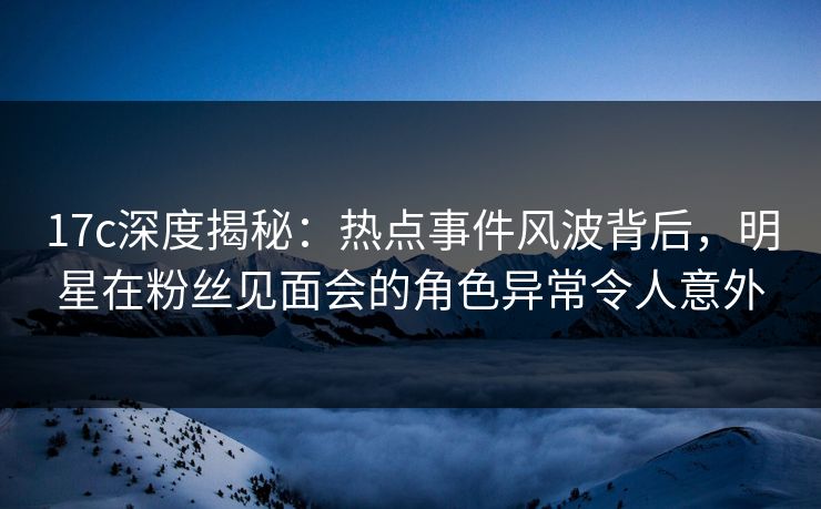 17c深度揭秘：热点事件风波背后，明星在粉丝见面会的角色异常令人意外