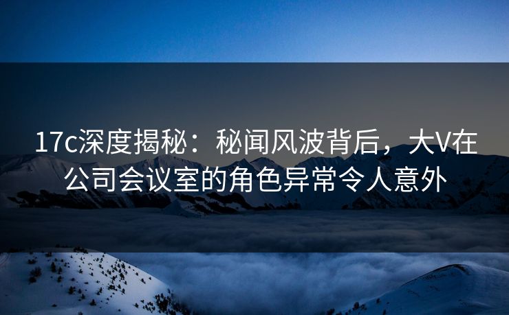 17c深度揭秘：秘闻风波背后，大V在公司会议室的角色异常令人意外
