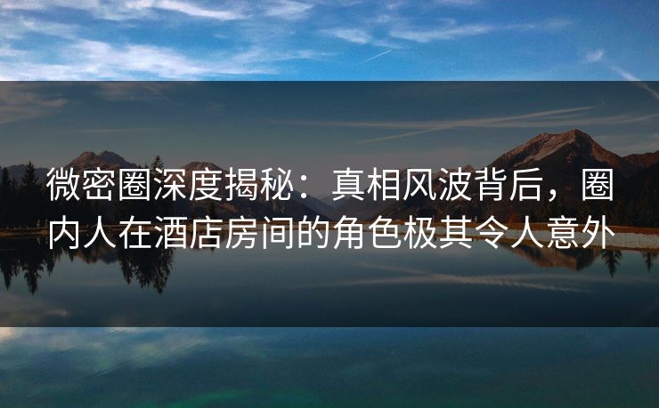 微密圈深度揭秘：真相风波背后，圈内人在酒店房间的角色极其令人意外