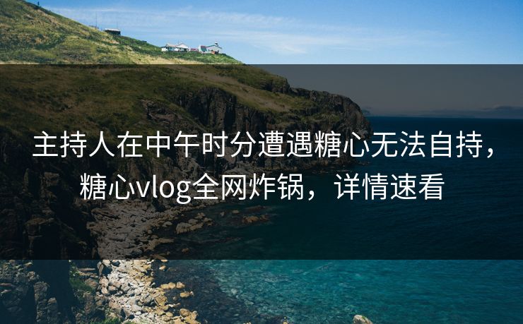 主持人在中午时分遭遇糖心无法自持,糖心vlog全网炸锅,详情速看