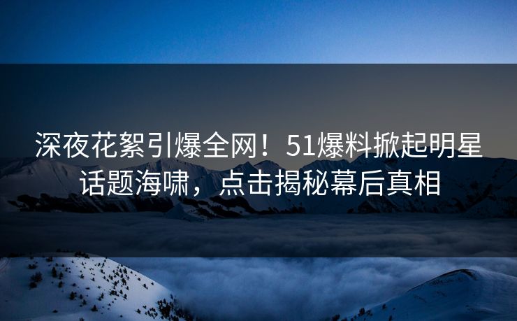 深夜花絮引爆全网！51爆料掀起明星话题海啸，点击揭秘幕后真相