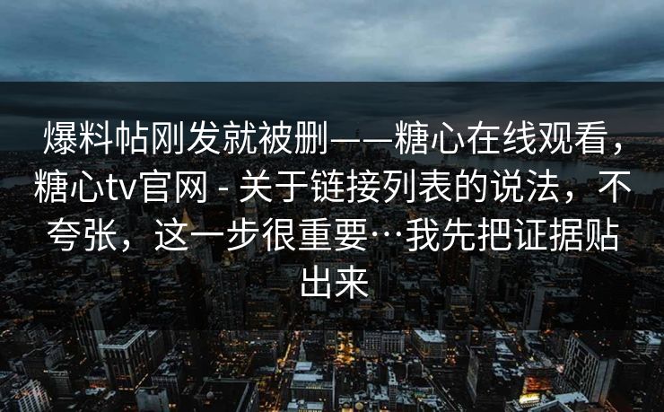 爆料帖刚发就被删——糖心在线观看,糖心tv官网 - 关于链接列表的说法,不夸张,这一步很重要…我先把证据贴出来
