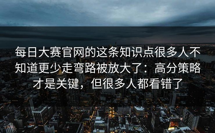 每日大赛官网的这条知识点很多人不知道更少走弯路被放大了:高分策略才是关键,但很多人都看错了
